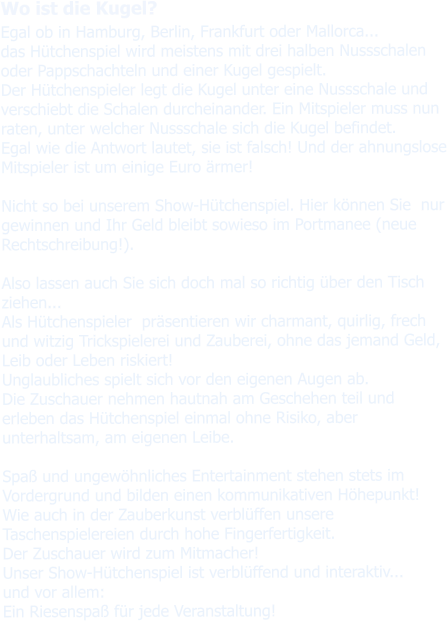 Wo ist die Kugel? Egal ob in Hamburg, Berlin, Frankfurt oder Mallorca... das Hütchenspiel wird meistens mit drei halben Nussschalen oder Pappschachteln und einer Kugel gespielt. Der Hütchenspieler legt die Kugel unter eine Nussschale und verschiebt die Schalen durcheinander. Ein Mitspieler muss nun raten, unter welcher Nussschale sich die Kugel befindet. Egal wie die Antwort lautet, sie ist falsch! Und der ahnungslose Mitspieler ist um einige Euro ärmer!  Nicht so bei unserem Show-Hütchenspiel. Hier können Sie  nur gewinnen und Ihr Geld bleibt sowieso im Portmanee (neue Rechtschreibung!).  Also lassen auch Sie sich doch mal so richtig über den Tisch ziehen...Als Hütchenspieler  präsentieren wir charmant, quirlig, frech und witzig Trickspielerei und Zauberei, ohne das jemand Geld, Leib oder Leben riskiert!Unglaubliches spielt sich vor den eigenen Augen ab. Die Zuschauer nehmen hautnah am Geschehen teil und erleben das Hütchenspiel einmal ohne Risiko, aber unterhaltsam, am eigenen Leibe.  Spaß und ungewöhnliches Entertainment stehen stets im Vordergrund und bilden einen kommunikativen Höhepunkt!Wie auch in der Zauberkunst verblüffen unsere Taschenspielereien durch hohe Fingerfertigkeit. Der Zuschauer wird zum Mitmacher!Unser Show-Hütchenspiel ist verblüffend und interaktiv... und vor allem: Ein Riesenspaß für jede Veranstaltung!